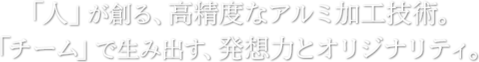 「人」が創る、高精度なアルミ加工技術。「チーム」で生み出す、発想力とオリジナリティ。